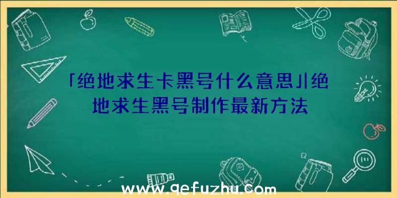 「绝地求生卡黑号什么意思」|绝地求生黑号制作最新方法